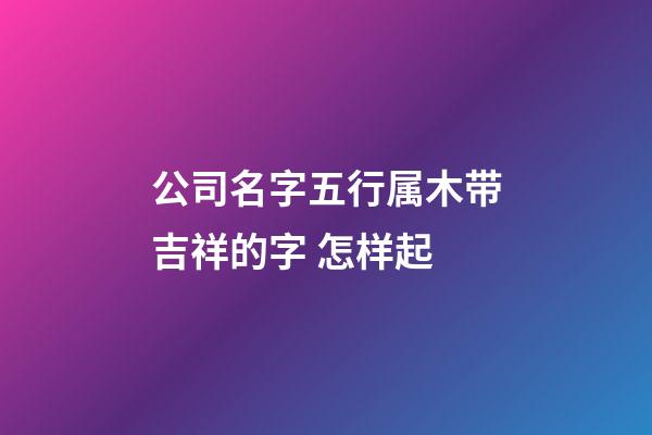 公司名字五行属木带吉祥的字 怎样起-第1张-公司起名-玄机派